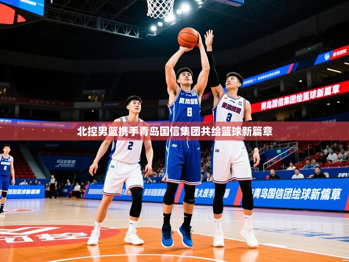 2025 极速体育nba北控男篮携手青岛国信集团共绘篮球新篇章