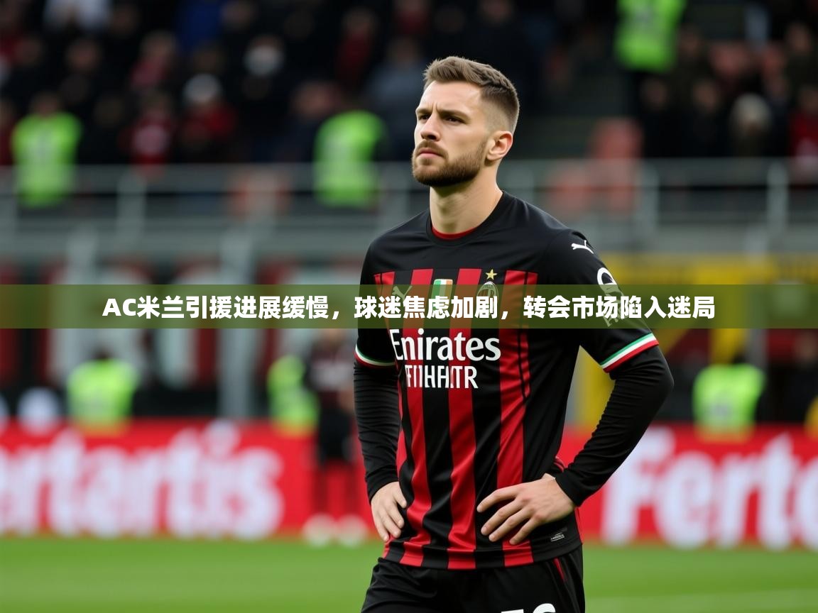 2025 极速体育在线AC米兰引援进展缓慢，球迷焦虑加剧，转会市场陷入迷局